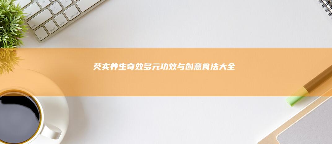 芡实：养生奇效、多元功效与创意食法大全